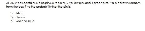 31-35. Abox contains 6 blue pins, 5 red pins, 7 yellow pins and 4 green pins. Ifa pin drawn random
from the box, find the probability that the pin is:
a. White
b. Green
c. Redand blue
