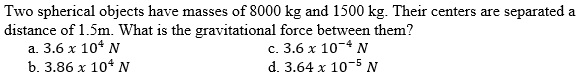 Two spherical objects have masses of 8000 kg and 1500 kg. Their centers are separated a
distance of 1.5m. What is the gravitational force between them?
а. 3.6 х 10* N
b. 3.86 х 104 М
с. 3.6 х 10-4 N
d. 3.64 x 10-5 N
