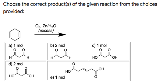 Choose the correct product(s) of the given reaction from the choices
provided:
Оз, Zn/H20
(еxcess)
a) 1 mol
b) 2 mol
c) 1 mol
H.
H.
H.
HO
HO.
d) 2 mol
HO
но
HO.
e) 1 mol
