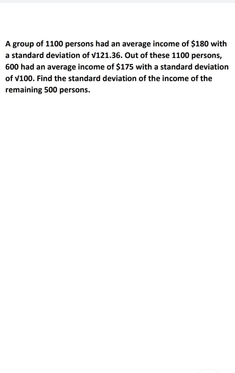 A group of 1100 persons had an average income of $180 with
a standard deviation of v121.36. Out of these 1100 persons,
600 had an average income of $175 with a standard deviation
of v100. Find the standard deviation of the income of the
remaining 500 persons.
