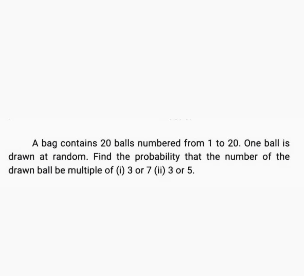 A bag contains 20 balls numbered from 1 to 20. One ball is
drawn at random. Find the probability that the number of the
drawn ball be multiple of (i) 3 or 7 (ii) 3 or 5.
