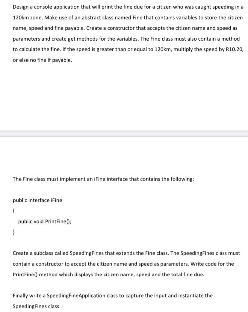 Design a console application that will print the fine due for a citizen who was caught speeding in a
120km zone. Make use of an abstract class named Fine that contains variables to store the citizen
name, speed and fine payable. Create a constructor that accepts the citizen name and speed as
parameters and create get methods for the variables. The Fine class must also contain a method
to calculate the fine. If the speed is greater than or equal to 120km, multiply the speed by R10.20,
or else no fine if payable.
The Fine class must implement an iFine interface that contains the following:
public interface iFine
{
public void PrintFine();
}
Create a subclass called SpeedingFines that extends the Fine class. The SpeedingFines class must
contain a constructor to accept the citizen name and speed as parameters. Write code for the
PrintFine() method which displays the citizen name, speed and the total fine due.
Finally write a SpeedingFineApplication class to capture the input and instantiate the
SpeedingFines class.
