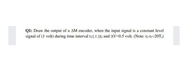 QI: Draw the output of a AM encoder, when the input signal is a constant level
signal of (1 volt) during time interval tist Stz and AV=0.5 volt. (Note: t2-ti=20T.)
