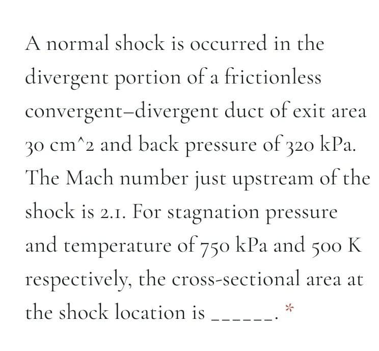 A normal shock is occurred in the
divergent portion of a frictionless
convergent-divergent duct of exit area
30 cm^2 and back pressure of 320 kPa.
The Mach number just upstream of the
shock is 2.1. For stagnation pressure
and
temperature of 750 kPa and 500 K
respectively, the cross-sectional area at
the shock location is
