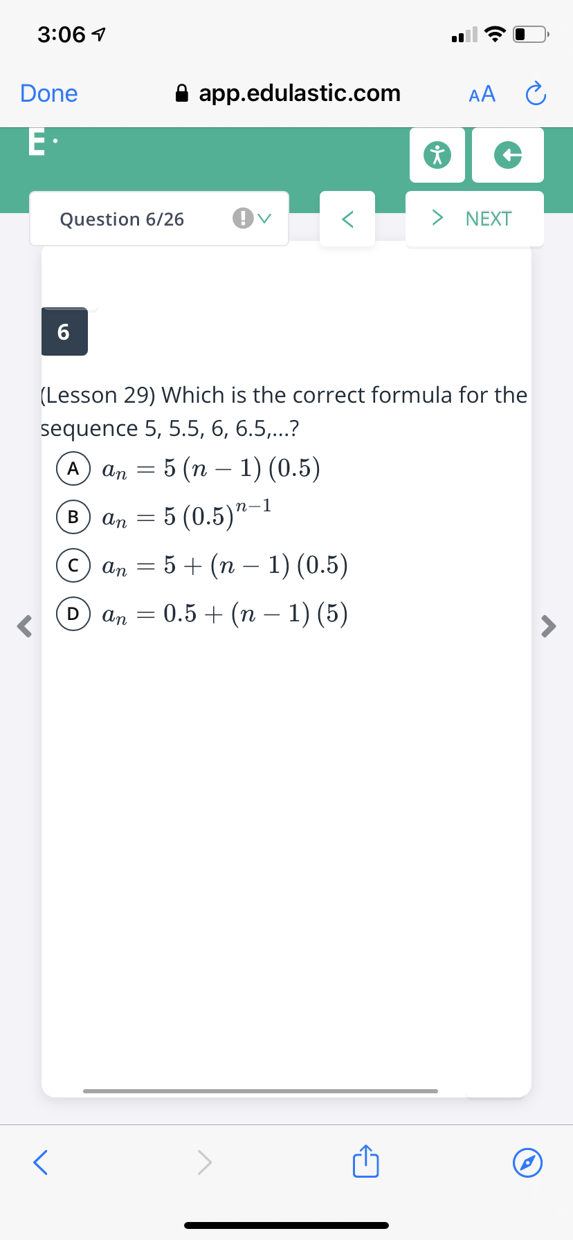 3:06 1
Done
A app.edulastic.com
AA C
E•
Question 6/26
> NEXT
(Lesson 29) Which is the correct formula for the
sequence 5, 5.5, 6, 6.5,...?
5 (п — 1) (0.5)
A
An
-
5 (0.5)"–1
В
An
с) аn — 5 + (п - 1) (0.5)
An
0.5 + (n – 1) (5)
