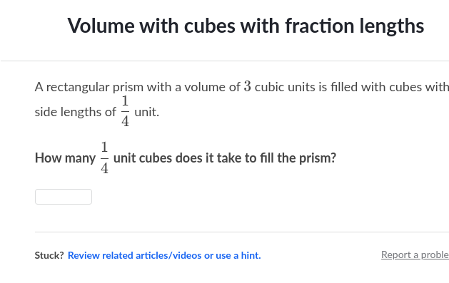 Volume with cubes with fraction lengths
A rectangular prism with a volume of 3 cubic units is filled with cubes with
1
side lengths of unit.
How many unit cubes does it take to fill the prism?
1
4
Stuck? Review related articles/videos or use a hint.
Report a proble