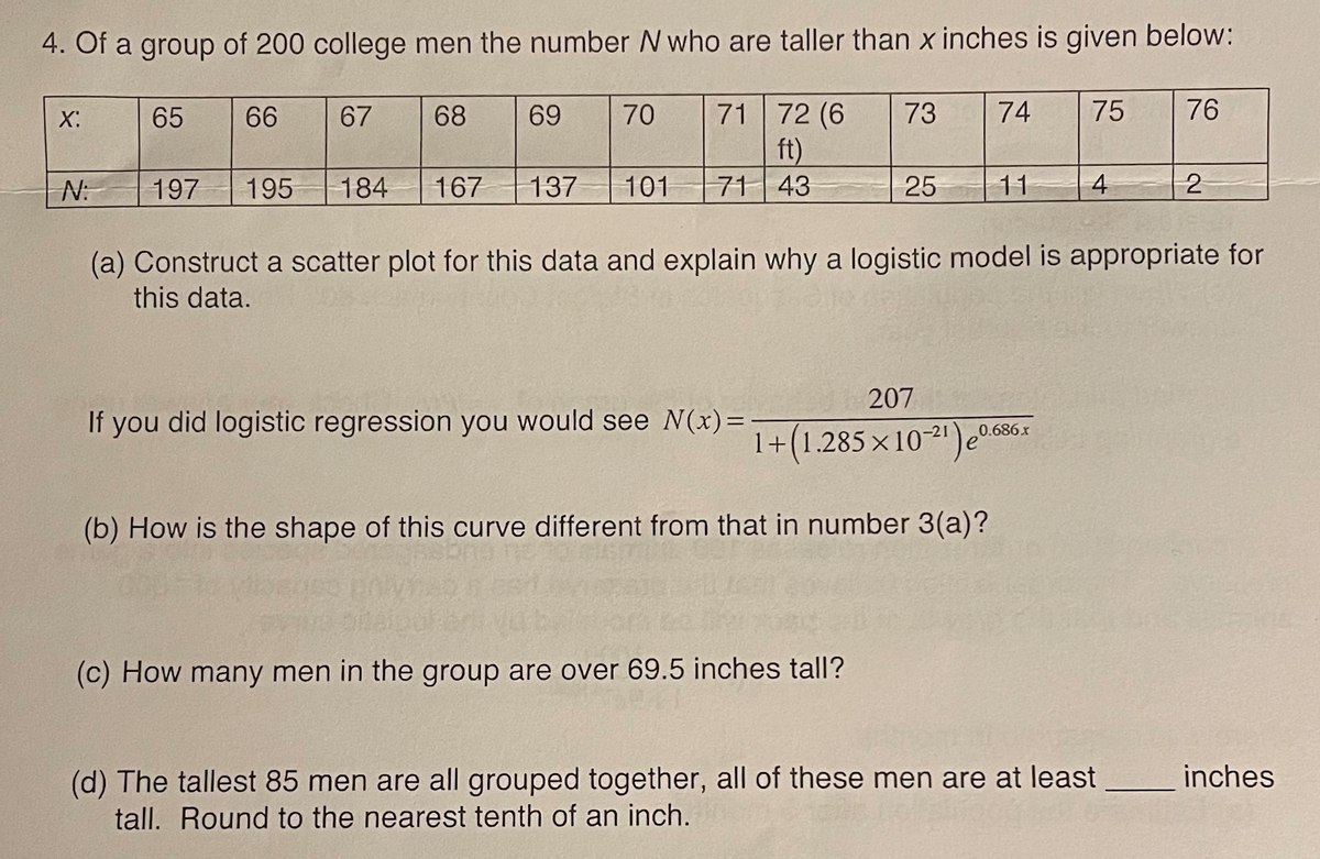 4. Of a group of 200 college men the number N who are taller than x inches is given below:
71 72 (6
ft)
71 43
X:
65
66
67
68
69
70
73
74
75
76
N:
197
195
184
167 137
101
25
11
(a) Construct a scatter plot for this data and explain why a logistic model is appropriate for
this data.
207
If you did logistic regression you would see N(x)=
0.686x
1+(1.285 ×102')e°
(b) How is the shape of this curve different from that in number 3(a)?
(c) How many men in the group are over 69.5 inches tall?
(d) The tallest 85 men are all grouped together, all of these men are at least
tall. Round to the nearest tenth of an inch.
inches
