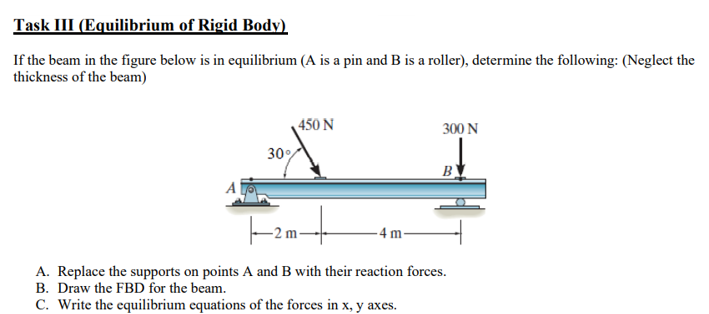 Task III (Equilibrium of Rigid Body)
If the beam in the figure below is in equilibrium (A is a pin and B is a roller), determine the following: (Neglect the
thickness of the beam)
450 N
300 N
30%
B
4 m
A. Replace the supports on points A and B with their reaction forces.
B. Draw the FBD for the beam.
C. Write the equilibrium equations of the forces in x, y axes.
