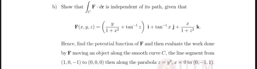 b) Show that F- dr is independent of its path, given that
F(r, y, 2) =
+ tan-z) i+ tanrj+
k.
1+ 22
1+:
Hence, find the potential function of F and then evaluate the work done
by F moving an object along the smooth curve C, the line segment from
(1,0, –1) to (0,0, 0) then along the parabola z = y, r = 0 to (0, – 1, 1).
%3D
