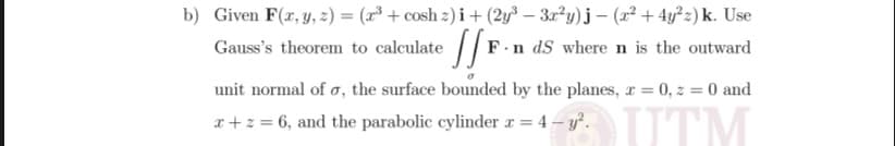 b) Given F(r, y, z) = (x³ + cosh z) i+ (2y³ – 3x²y)j – (x² + 4y²z) k. Use
Gauss's theorem to calculate /F.
.n dS wheren is the outward
unit normal of o, the surface bounded by the planes, x = 0, z = 0 and
UTM
a+z = 6, and the parabolic cylinder r = 4 – y.
