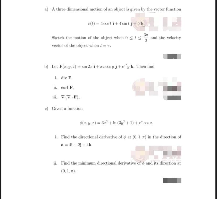 a) A three dimensional motion of an object is given by the vector function
r(t) = 4 cos t i+ 4 sin tj+5 k.
Sketch the motion of the object when 0<ts
37
and the velocity
vector of the object when t .
b) Let F(r, y, 2) = sin 2r i+ rz cos yj+ey k. Then find
i. div F,
ii. curl F,
ii. V (V.F).
c) Given a function
O(x, y, z) = 3x + In (3y + 1) +e* cos z.
i. Find the directional derivative of o at (0, 1, 7) in the direction of
a = 4i – 2j + 4k.
ii. Find the minimum directional derivative of o and its direction at
(0, 1, 7).
