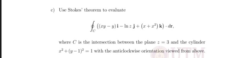 c) Use Stokes' theorem to evaluate
2 (ry – y)i – In z j+ (x+ x²) k) · dr,
where C is the intersection between the plane z = 3 and the cylinder
2² + (y – 1)2 = 1 with the anticlockwise orientation viewed from above.
