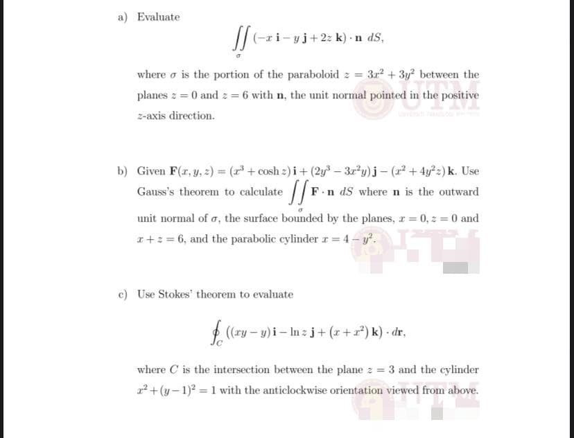 a) Evaluate
/|(-ri-
i-yj+2: k) · n dS,
where o is the portion of the paraboloid z = 3r + 3y? between the
planes z = 0 and z = 6 with n, the unit normal pointed in the positive
z-axis direction.
b) Given F(x, y, z) = ( + cosh z) i+ (2y3 – 3r*y)j – (2 + 4y°z) k. Use
Gauss's theorem to calculate /F
.n dS where n is the outward
unit normal of a, the surface bounded by the planes, r = 0, z = 0 and
I+: = 6, and the parabolic cylinder r = 4 - y.
c) Use Stokes' theorem to evaluate
(ry – y) i – In zj+ (r+a) k) dr,
where C is the intersection between the plane z = 3 and the cylinder
+ (y– 1) = 1 with the anticlockwise orientation viewed from above.
