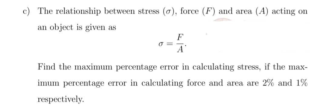 c) The relationship between stress (o), force (F) and area (A) acting on
an object is given as
F
A
Find the maximum percentage error in calculating stress, if the max-
imum percentage error in calculating force and area are 2% and 1%
respectively.
