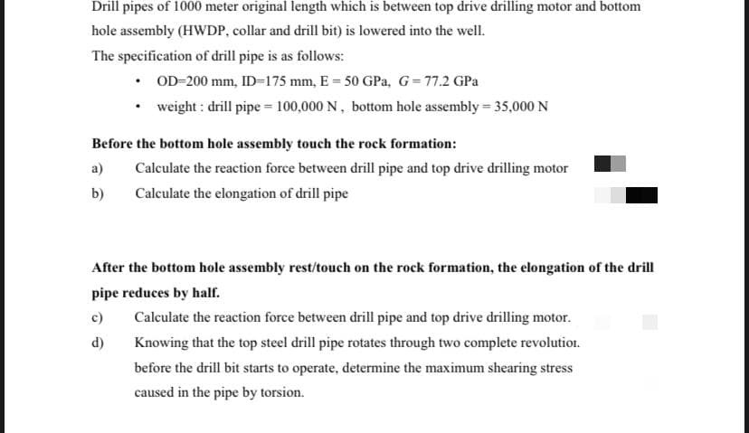 Drill pipes of 1000 meter original length which is between top drive drilling motor and bottom
hole assembly (HWDP, collar and drill bit) is lowered into the well.
The specification of drill pipe is as follows:
• OD-200 mm, ID=175 mm, E = 50 GPa, G=77.2 GPa
weight : drill pipe = 100,000 N, bottom hole assembly = 35,000N
Before the bottom hole assembly touch the rock formation:
a)
Calculate the reaction force between drill pipe and top drive drilling motor
b)
Calculate the elongation of drill pipe
After the bottom hole assembly rest/touch on the rock formation, the elongation of the drill
pipe reduces by half.
c)
Calculate the reaction force between drill pipe and top drive drilling motor.
d)
Knowing that the top steel drill pipe rotates through two complete revolution.
before the drill bit starts to operate, determine the maximum shearing stress
caused in the pipe by torsion.
