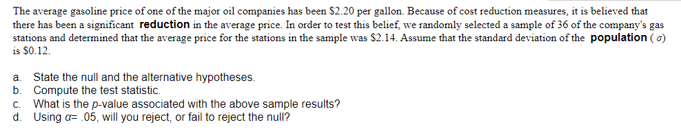 The average gasoline price of one of the major oil companies has been $2.20 per gallon. Because of cost reduction measures, it is believed that
there has been a significant reduction in the average price. In order to test this belief, we randomly selected a sample of 36 of the company's gas
stations and determined that the average price for the stations in the sample was $2.14. Assume that the standard deviation of the population ( o)
is $0.12.
State the null and the alternative hypotheses.
Compute the test statistic.
What is the p-value associated with the above sample results?
d.
a.
С.
Using a= .05, will you reject, or fail to reject the null?
