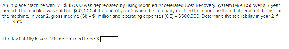 An in-place machine with B= $115,000 was depreciated by using Modified Accelerated Cost Recovery System (MACRS) over a 3-year
period. The machine was sold for $60,000 at the end of year 2 when the company decided to import the item that required the use of
the machine. In year 2, gross income (GI) = $1 million and operating expenses (OE) = $500,000. Determine the tax liability in year 2 if
Te= 35%.
The tax liability in year 2 is determined to be $
