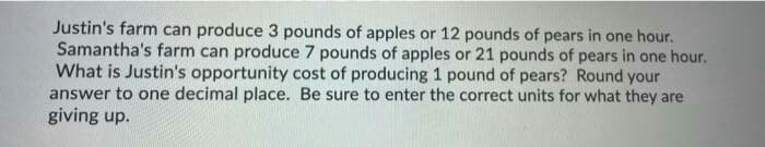 Justin's farm can produce 3 pounds of apples or 12 pounds of pears in one hour.
Samantha's farm can produce 7 pounds of apples or 21 pounds of pears in one hour.
What is Justin's opportunity cost of producing 1 pound of pears? Round your
answer to one decimal place. Be sure to enter the correct units for what they are
giving up.
