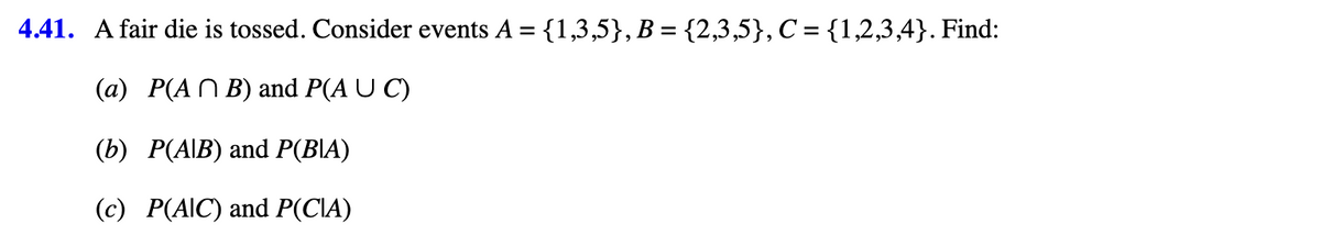 4.41. A fair die is tossed. Consider events A = {1,3,5}, B = {2,3,5}, C = {1,2,3,4}. Find:
(a) P(AB) and P(A U C)
(b) P(A/B) and P(BA)
(c) P(AIC) and P(CIA)