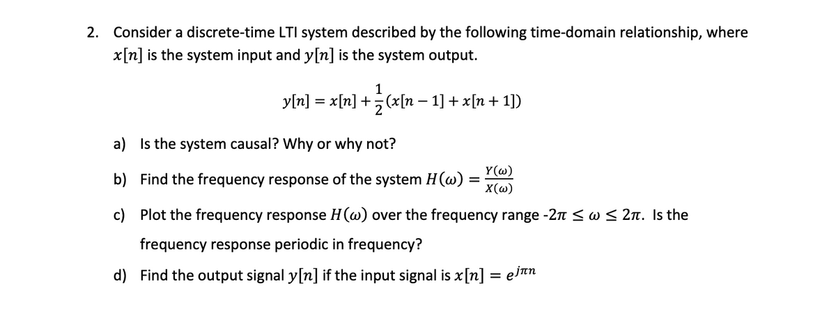 2. Consider a discrete-time LTI system described by the following time-domain relationship, where \( x[n] \) is the system input and \( y[n] \) is the system output.

\[ y[n] = x[n] + \frac{1}{2} \big( x[n-1] + x[n+1] \big) \]

a) Is the system causal? Why or why not?

b) Find the frequency response of the system \( H(\omega) = \frac{Y(\omega)}{X(\omega)} \).

c) Plot the frequency response \( H(\omega) \) over the frequency range \( -2\pi \leq \omega \leq 2\pi \). Is the frequency response periodic in frequency?

d) Find the output signal \( y[n] \) if the input signal is \( x[n] = e^{j\pi n} \).