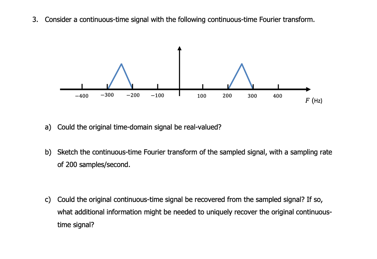 3. Consider a continuous-time signal with the following continuous-time Fourier transform.
-400 -300
-200 -100
100
a) Could the original time-domain signal be real-valued?
200
300
400
F (Hz)
b) Sketch the continuous-time Fourier transform of the sampled signal, with a sampling rate
of 200 samples/second.
c) Could the original continuous-time signal be recovered from the sampled signal? If so,
what additional information might be needed to uniquely recover the original continuous-
time signal?