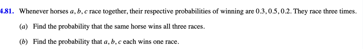 4.81. Whenever horses a, b, c race together, their respective probabilities of winning are 0.3, 0.5, 0.2. They race three times.
(a) Find the probability that the same horse wins all three races.
(b) Find the probability that a, b, c each wins one race.