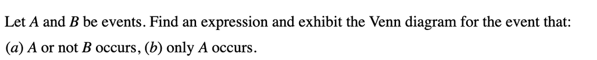 Let A and B be events. Find an expression and exhibit the Venn diagram for the event that:
(a) A or not B occurs, (b) only A occurs.