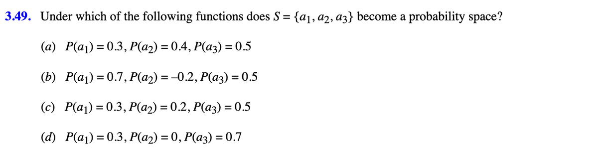 3.49. Under which of the following functions does S = {a₁, a2, a3} become a probability space?
(a) P(a₁)=0.3, P(a2) = 0.4, P(a3) = 0.5
(b) P(a₁) = 0.7, P(a₂) = -0.2, P(a3) = 0.5
(c) P(a₁) = 0.3, P(a2) = 0.2, P(a3) = 0.5
(d) P(a₁)=0.3, P(a2) = 0, P(a3) = 0.7