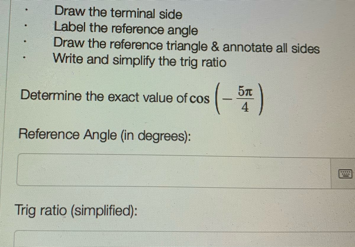 Draw the terminal side
Label the reference angle
Draw the reference triangle & annotate all sides
Write and simplify the trig ratio
Determine the exact value of cos
4
Reference Angle (in degrees):
Trig ratio (simplified):
