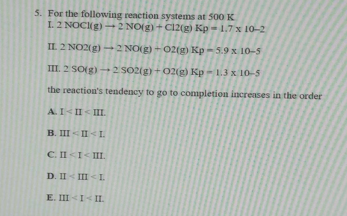 5. For the following reaction systems at 500 K
I. 2 NOCI(g)
2 NO(g) + Cl2(g) Kp = 1.7 x 10–2
II. 2 NO2(g) –→2 NO(g) + 02(g) Kp = 5.9 x 10–5
III. 2 SO(g) → 2 SO2(g) + 02(g) Kp = 1.3 x 10–5
the reaction's tendency to go to completion increases in the order
A. I II< II.
B. III < II < I.
C. II <I< III.
D. II < III < I.
E. III <I< II.
