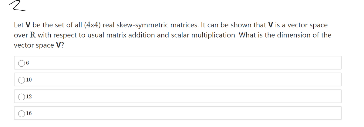 Let V be the set of all (4x4) real skew-symmetric matrices. It can be shown that V is a vector space
over R with respect to usual matrix addition and scalar multiplication. What is the dimension of the
vector space V?
10
12
O 16
