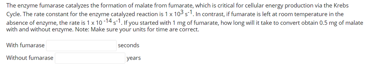 The enzyme fumarase catalyzes the formation of malate from fumarate, which is critical for cellular energy production via the Krebs
Cycle. The rate constant for the enzyme catalyzed reaction is 1 x 103 s-1. In contrast, if fumarate is left at room temperature in the
absence of enzyme, the rate is 1 x 10 -14 s-. If you started with 1 mg of fumarate, how long will it take to convert obtain 0.5 mg of malate
with and without enzyme. Note: Make sure your units for time are correct.
With fumarase
seconds
Without fumarase
years
