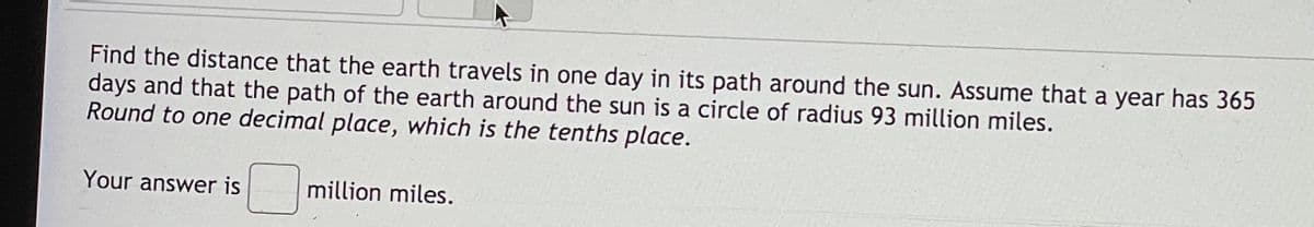 Find the distance that the earth travels in one day in its path around the sun. Assume that a year has 365
days and that the path of the earth around the sun is a circle of radius 93 million miles.
Round to one decimal place, which is the tenths place.
Your answer is
million miles.
