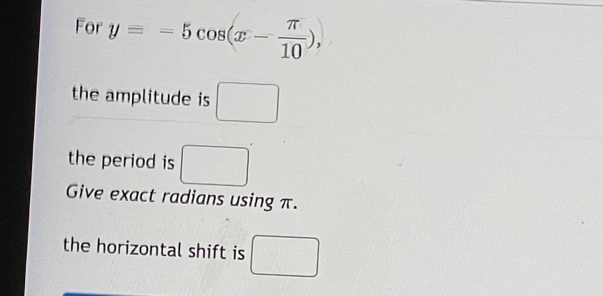 For y =
= 5 cos(E
5 cos(E
10
the amplitude is
the period is
Give exact radians using T.
the horizontal shift is
