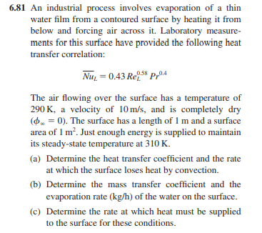 6.81 An industrial process involves evaporation of a thin
water film from a contoured surface by heating it from
below and forcing air across it. Laboratory measure-
ments for this surface have provided the following heat
transfer correlation:
0.58
NuL = 0.43 Re
Prº4
The air flowing over the surface has a temperature of
290 K, a velocity of 10 m/s, and is completely dry
( = 0). The surface has a length of 1 m and a surface
area of 1 m². Just enough energy is supplied to maintain
its steady-state temperature at 310 K.
(a) Determine the heat transfer coefficient and the rate
at which the surface loses heat by convection.
(b) Determine the mass transfer coefficient and the
evaporation rate (kg/h) of the water on the surface.
(c) Determine the rate at which heat must be supplied
to the surface for these conditions.