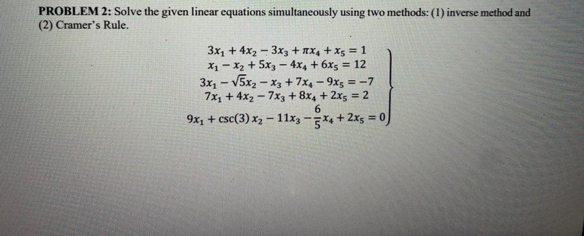 PROBLEM 2: Solve the given linear equations simultaneously using two methods: (1) inverse method and
(2) Cramer's Rule.
3x₁ + 4x₂ 3x3 + x4 + X5 = 1
X₁ X₂ + 5x3 4x4 + 6x5 = 12
-
3x₁ - √5x₂x3 +7x4-9x5 = -7
7x₁ + 4x₂7x3 + 8x4 + 2x5 = 2
6
x4 + 2x5 = 0)
9x₁ + csc(3) x₂ - 11x3
MAN