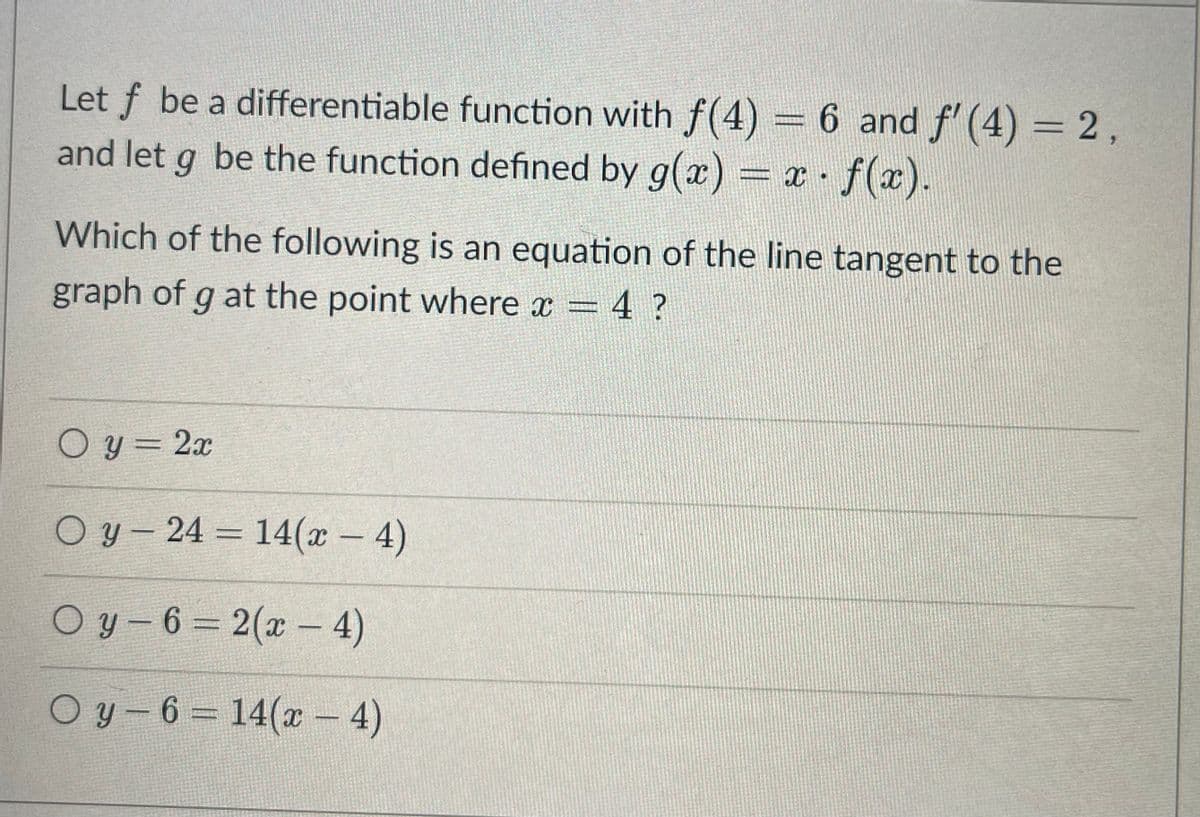 Let f be a differentiable function with f(4) = 6 and f' (4) = 2,
and let g be the function defined by g(x) = x .
f(x).
Which of the following is an equation of the line tangent to the
graph of g at the point where x = 4 ?
O y = 2x
O y- 24 = 14(x - 4)
%3D
O y - 6 = 2(x – 4)
O y- 6 14(x – 4)
