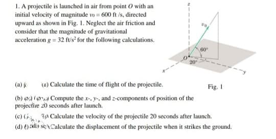 1. A projectile is launched in air from point O with an
initial velocity of magnitude vo = 600 ft /s, directed
upward as shown in Fig. 1. Neglect the air friction and
consider that the magnitude of gravitational
acceleration g = 32 fvs² for the following calculations.
60
20
(8) Calculate the time of flight of the projectile.
Fig. 1
(a)
(b) ) (o Compute the x-, y-, and z-components of position of the
projectire 20 seconds after launch.
(c) ( I Calculate the velocity of the projectile 20 seconds after launch.
(d) () 2ilko sn Calculate the displacement of the projectile when it strikes the ground.
