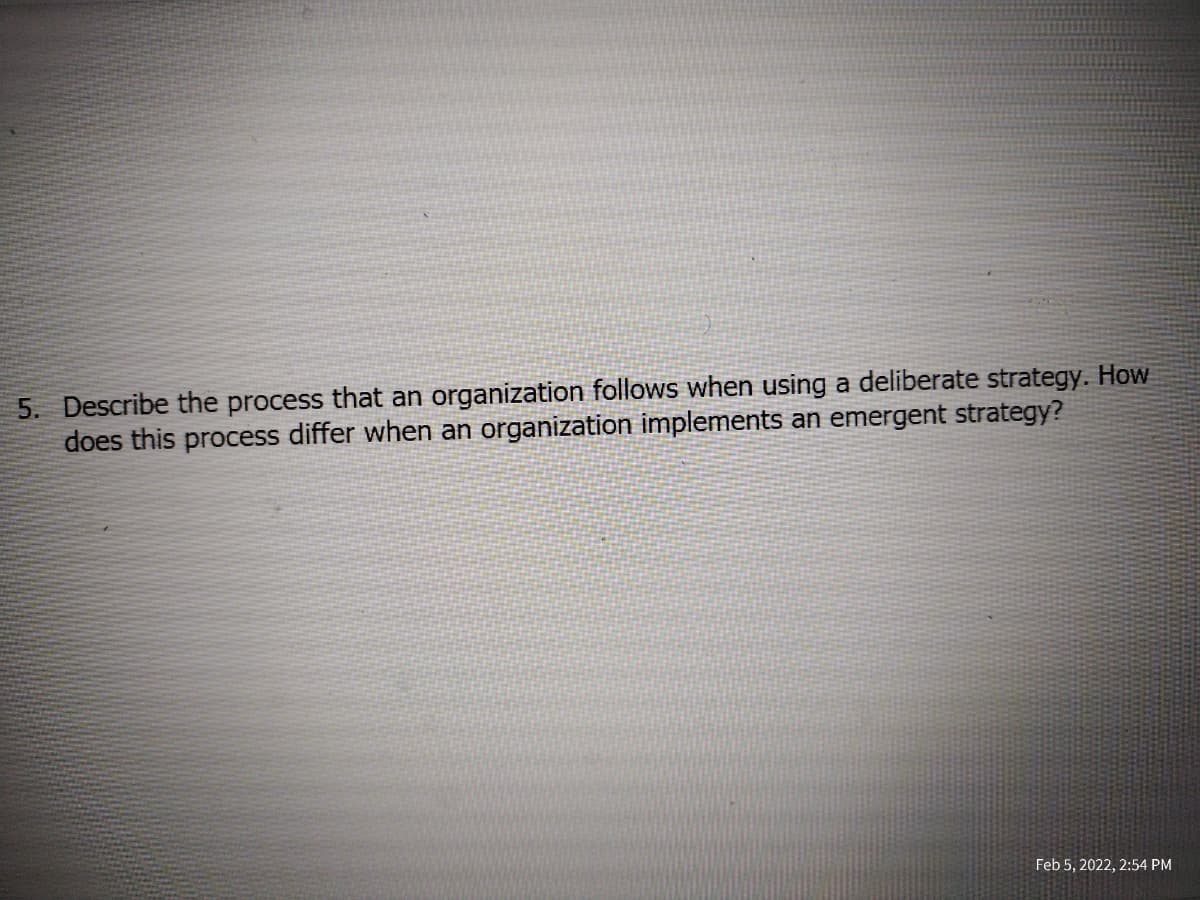 5. Describe the process that an organization follows when using a deliberate strategy. How
does this process differ when an organization implements an emergent strategy?
Feb 5, 2022, 2:54 PM
