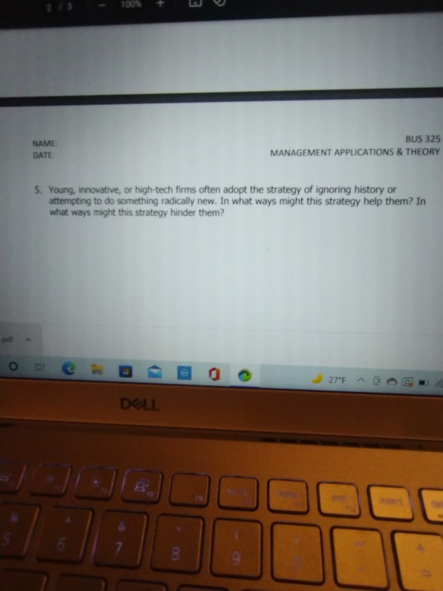 2/3
100%
BUS 325
NAME:
DATE
MANAGEMENT APPLICATIONS &THEORY
5. Young, innovative, or high-tech firms often adopt the strategy of ignoring history or
attempting to do something radically new. In what ways might this strategy help them? In
what ways might this strategy hinder them?
pdt
27°F
DELL
Insert
8.
