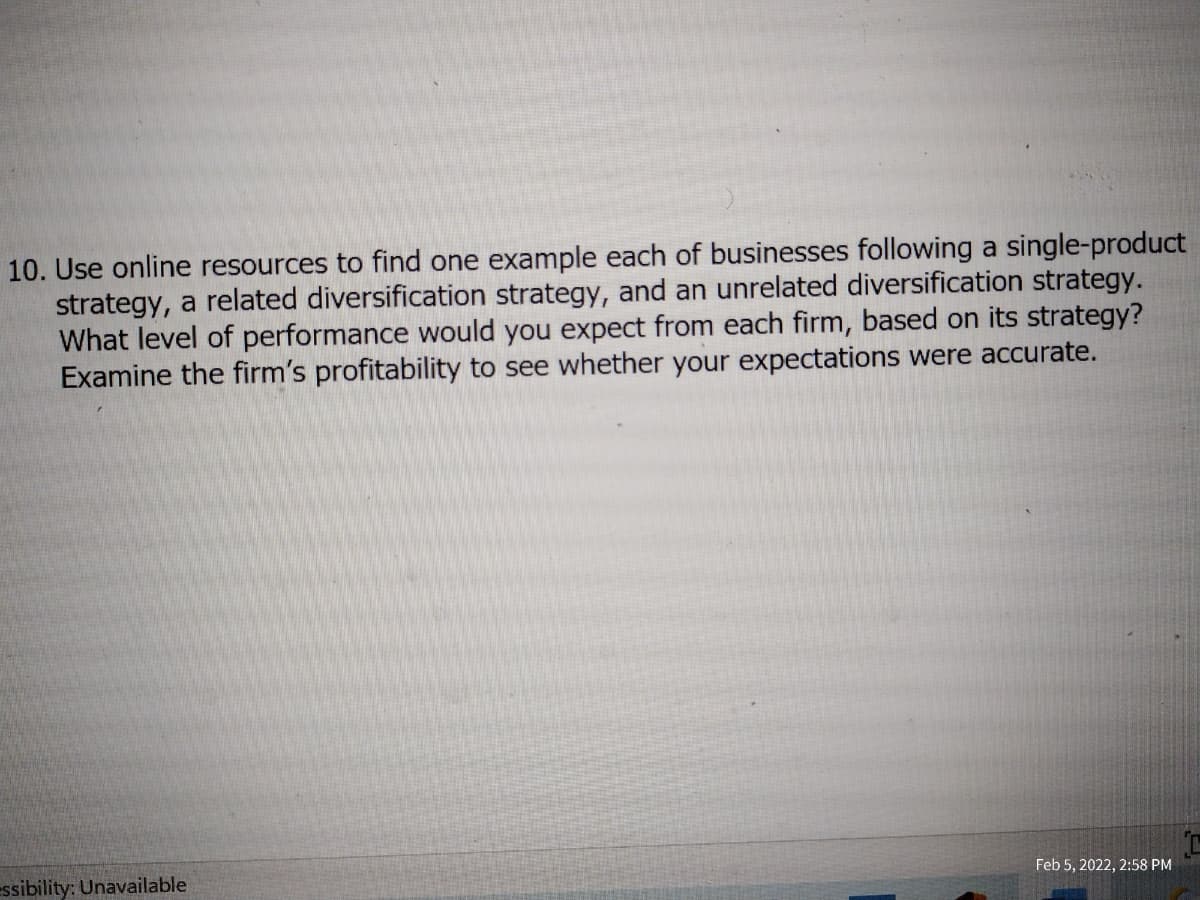 10. Use online resources to find one example each of businesses following a single-product
strategy, a related diversification strategy, and an unrelated diversification strategy.
What level of performance would you expect from each firm, based on its strategy?
Examine the firm's profitability to see whether your expectations were accurate.
essibility: Unavailable
Feb 5, 2022, 2:58 PM
