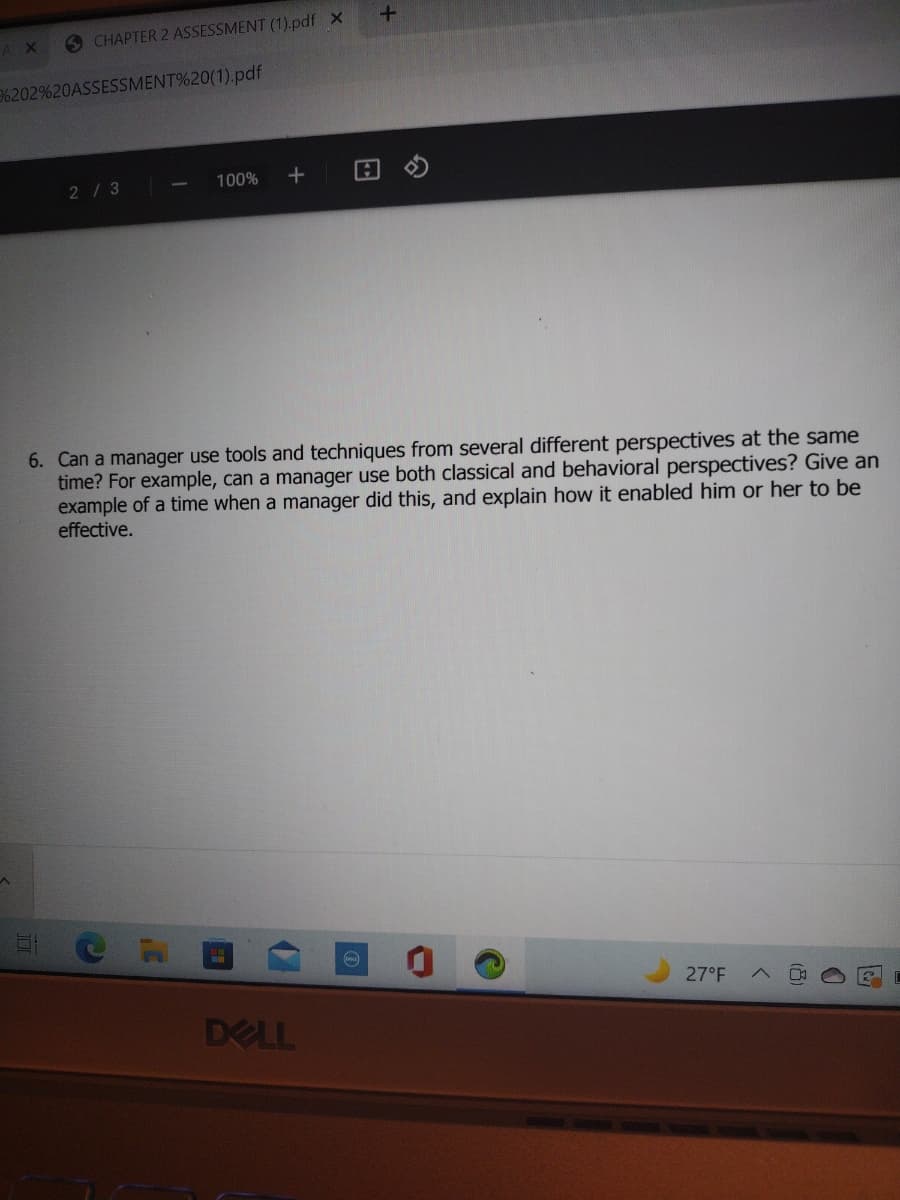 AX
6 CHAPTER 2 ASSESSMENT (1).pdf X
6202%20ASSESSMENT%20(1).pdf
2/3
100%
6. Can a manager use tools and techniques from several different perspectives at the same
time? For example, can a manager use both classical and behavioral perspectives? Give an
example of a time when a manager did this, and explain how it enabled him or her to be
effective.
27°F
DELL
(8)
