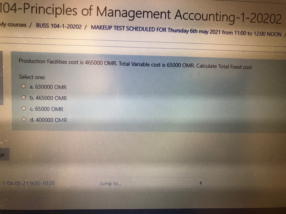 104-Principles of Management Accounting-1-20202
My courses / BUSS 104-1-20202 / MAKEUP TEST SCHEDULED FOR Thursday 6th may 2021 from 11:00 to 12:00 NOON/
Production Facilities cost is 465000 OMR. Total Variable cost is 65000 OMR. Calculate Total Fixed cost
Select one:
O a. 630000 OMR
O b. 465000 OMR
O c. 65000 OMR
O d. 400000 OMR
ge
-1 04-05-21 9:35-10:35
Jump to...
