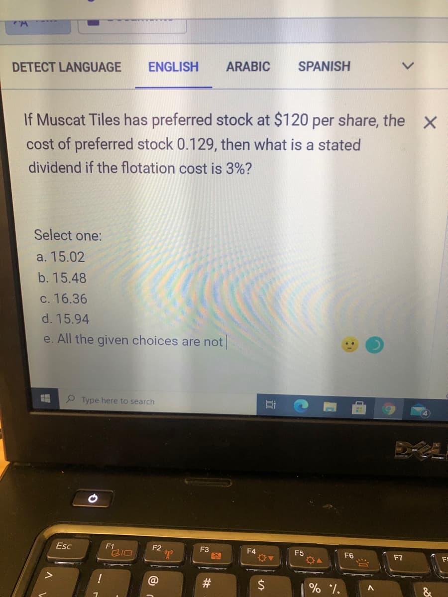 DETECT LANGUAGE
ENGLISH
ARABIC
SPANISH
If Muscat Tiles has preferred stock at $120 per share, the X
cost of preferred stock 0.129, then what is a stated
dividend if the flotation cost is 3%?
Select one:
a. 15.02
b. 15.48
c. 16.36
d. 15.94
e. All the given choices are not
Type here to search
Esc
F1
F2
F3
F4
F5
F6
F7
#3
&
近
