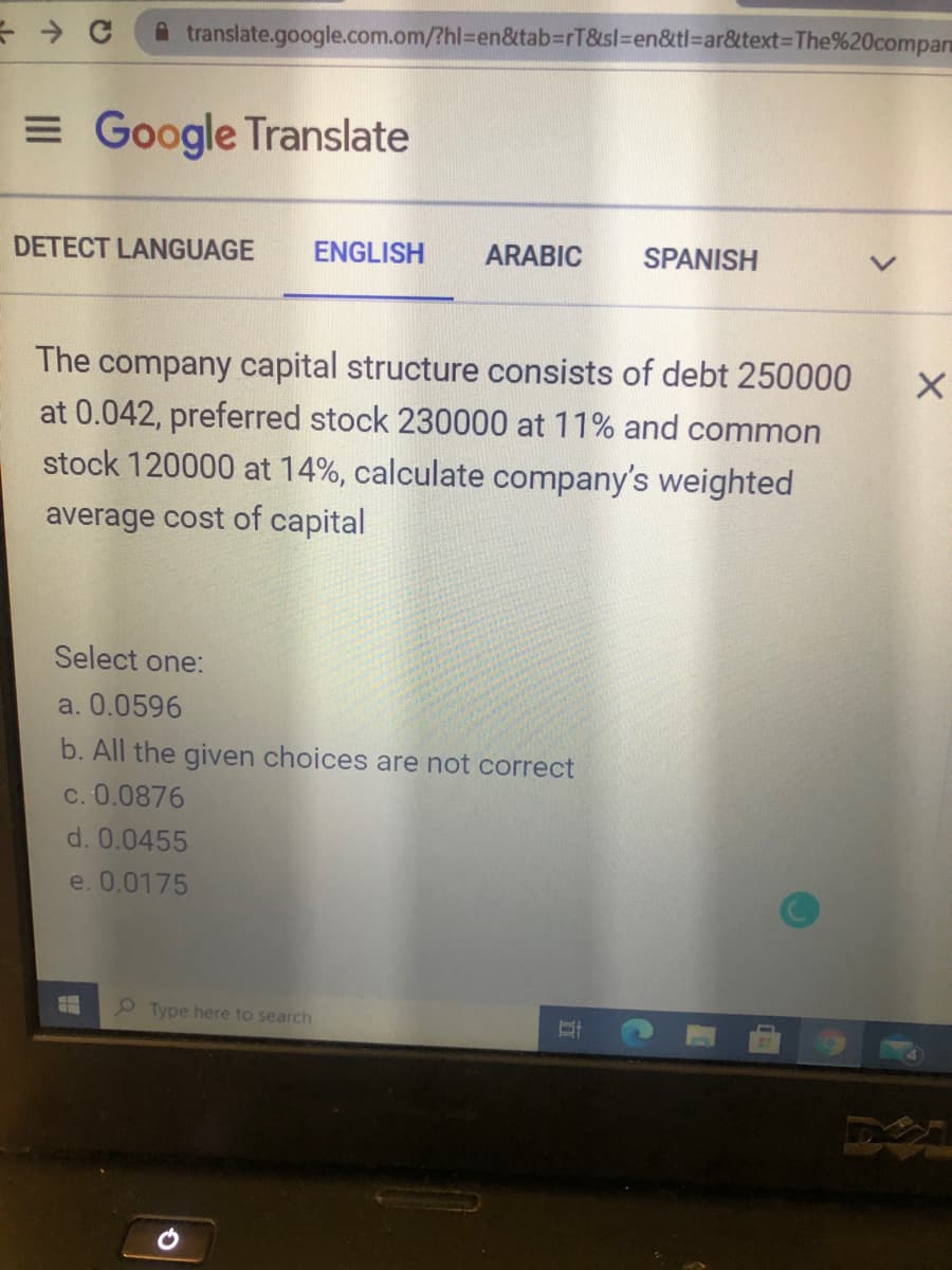 A translate.google.com.om/?hl%3Den&tab3rT&sl%3Den&tl=ar&text%3DThe%20compan
= Google Translate
DETECT LANGUAGE
ENGLISH
ARABIC
SPANISH
The company capital structure consists of debt 250000
at 0.042, preferred stock 230000 at 11% and common
stock 120000 at 14%, calculate company's weighted
average cost of capital
Select one:
a. 0.0596
b. All the given choices are not correct
c. 0.0876
d. 0.0455
e. 0.0175
P Type here to search
