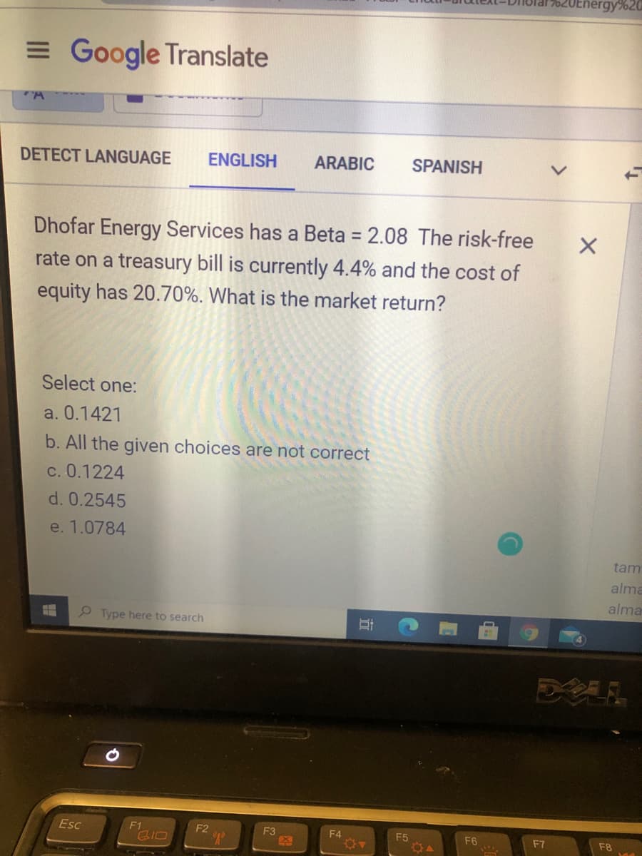 Energy%20
= Google Translate
DETECT LANGUAGE
ENGLISH
ARABIC
SPANISH
Dhofar Energy Services has a Beta = 2.08 The risk-free
%3D
rate on a treasury bill is currently 4.4% and the cost of
equity has 20.70%. What is the market return?
Select one:
a. 0.1421
b. All the given choices are not correct
c. 0.1224
d. 0.2545
e. 1.0784
tam
alma
alma
P Type here to search
Esc
F1
SIO
F2
F3
F4
F5
F6
F7
F8
