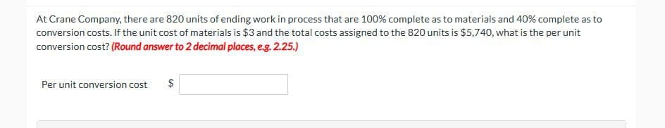 At Crane Company, there are 820 units of ending work in process that are 100% complete as to materials and 40% complete as to
conversion costs. If the unit cost of materials is $3 and the total costs assigned to the 820 units is $5,740, what is the per unit
conversion cost? (Round answer to 2 decimal places, e.g. 2.25.)
Per unit conversion cost