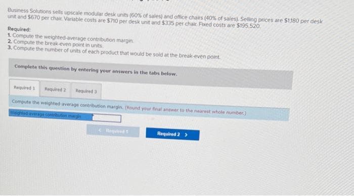 Business Solutions sells upscale modular desk units (60% of sales) and office chairs (40% of sales). Selling prices are $1,180 per desk
unit and $670 per chair. Variable costs are $710 per desk unit and $335 per chair, Fixed costs are $195,520
Required:
1. Compute the weighted average contribution margin
2. Compute the break-even point in units.
3. Compute the number of units of each product that would be sold at the break-even point.
Complete this question by entering your answers in the tabs below.
Required 1 Required 2 Required 3
Compute the weighted average contribution margin. (Round your final answer to the nearest whole number.)
Weighted average contribution margin
< Required 1
Required 2 >