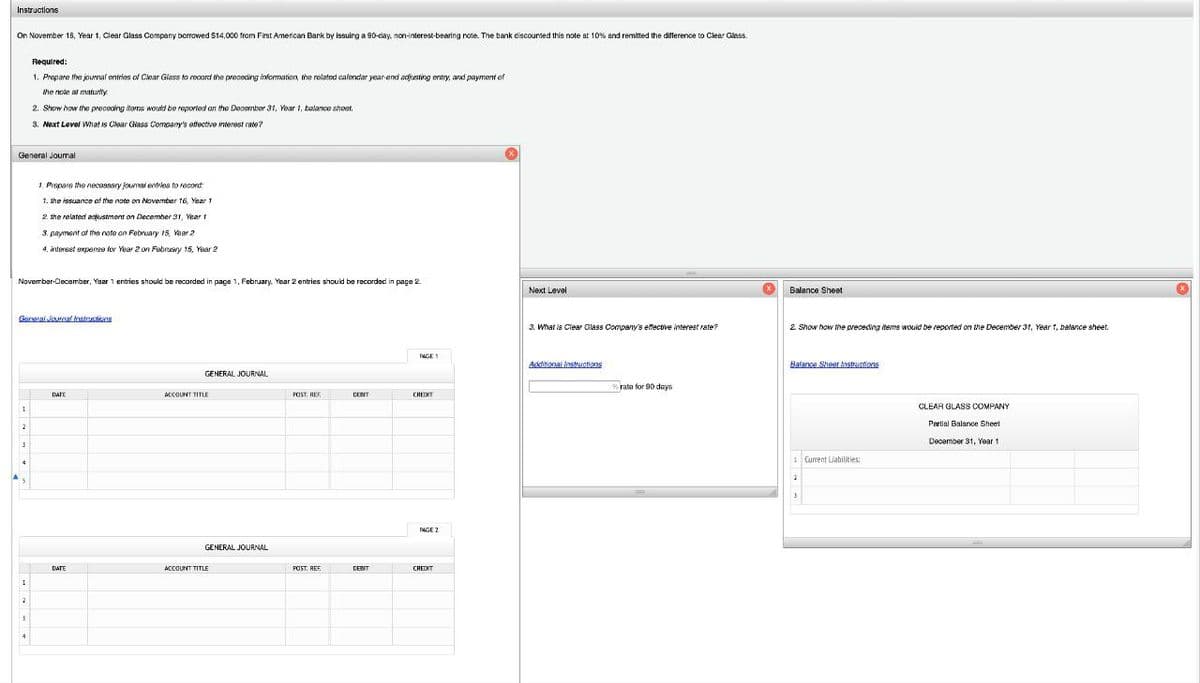 Instructions
On November 18, Year 1, Clear Glass Company borrowed $14,000 from First American Bank by issuing a 90-day, non-interest-bearing note. The bank discounted this note at 10% and remitted the difference to Clear Glass.
General Journal
November-December, Year 1 entries should be recorded in page 1, February, Year 2 entries should be recorded in page 2
1
General Journal Instructions
2
3
4
Required:
1. Prepare the journal entries of Clear Glass to record the preceding information, the related calendar year end adjusting entry, and payment of
the note at maturity
2. Show how the preceding items would be reported on the December 31, Year 1, balance sheet.
3. Next Level What is Clear Glass Company's effective interest rate?
1
2
1. Prepare the necessary journal entries to record:
1. the issuance of the note on November 16, Year 1
2. the related adjustment on December 31, Year 1
3. payment of the nate on February 15, Year 2
4. interset expense for Year 2 on February 15, Year 2
3
DATE
DATE
GENERAL JOURNAL
ACCOUNT TITLE
GENERAL JOURNAL
ACCOUNT TITLE
POST, REE
POST. REF
CENT
DEBIT
PAGE 1
CREDIT
PAGE 2
CREDIT
Next Level
3. What is Clear Glass Company's effective interest rate?
Additional instructions
rate for 90 days
Balance Sheet
2. Show how the preceding items would be reported on the December 31, Year 1, balance sheet.
Balance Sheet Instructions
1 Current Liabilities:
2
3
CLEAR GLASS COMPANY
Partial Balance Sheet
December 31, Year 1