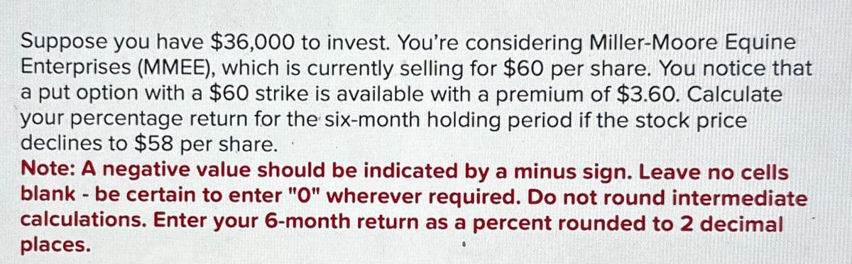 Suppose you have $36,000 to invest. You're considering Miller-Moore Equine
Enterprises (MMEE), which is currently selling for $60 per share. You notice that
a put option with a $60 strike is available with a premium of $3.60. Calculate
your percentage return for the six-month holding period if the stock price
declines to $58 per share.
Note: A negative value should be indicated by a minus sign. Leave no cells
blank - be certain to enter "O" wherever required. Do not round intermediate
calculations. Enter your 6-month return as a percent rounded to 2 decimal
places.